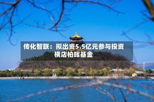 传化智联:拟出资5.5亿元参与投资横店柏晖基金-第2张图片