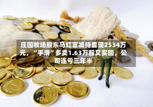 庄园牧场股东马红富减持套现2534万元，“手滑”多卖1.63万股又买回，公司连亏三年半-第3张图片