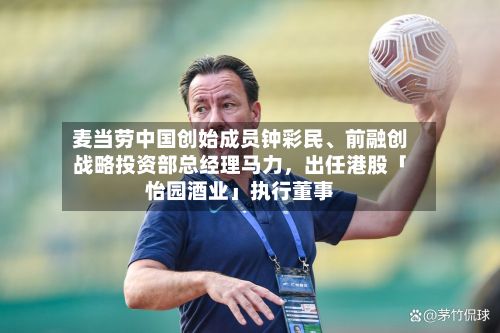 麦当劳中国创始成员钟彩民	、前融创战略投资部总经理马力	，出任港股「怡园酒业」执行董事-第3张图片