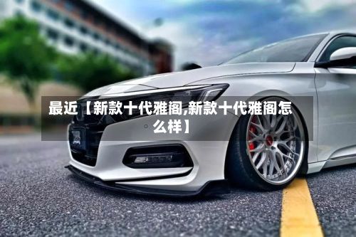 最近【新款十代雅阁,新款十代雅阁怎么样】