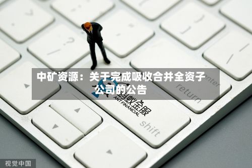 中矿资源：关于完成吸收合并全资子公司的公告