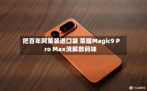 把百年阿莱装进口袋 荣耀Magic9 Pro Max消解数码味