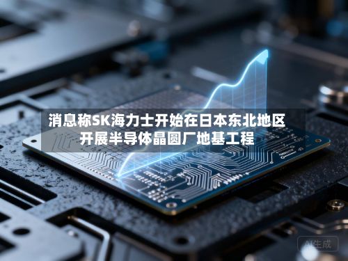 消息称SK海力士开始在日本东北地区开展半导体晶圆厂地基工程