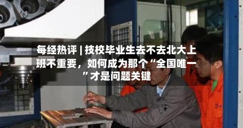 每经热评 | 技校毕业生去不去北大上班不重要，如何成为那个“全国唯一	”才是问题关键-第2张图片