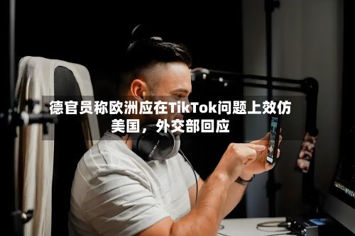 德官员称欧洲应在TikTok问题上效仿美国，外交部回应-第2张图片