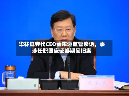 华林证券代CEO董东遭监管谈话，事涉任职国盛证券期间旧案