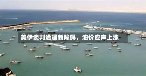 美伊谈判遭遇新障碍，油价应声上涨