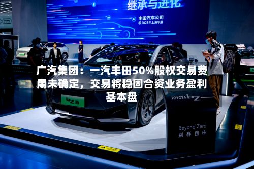 广汽集团：一汽丰田50%股权交易费用尚未确定，交易将稳固合资业务盈利基本盘