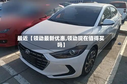 最近【领动最新优惠,领动现在值得买吗】