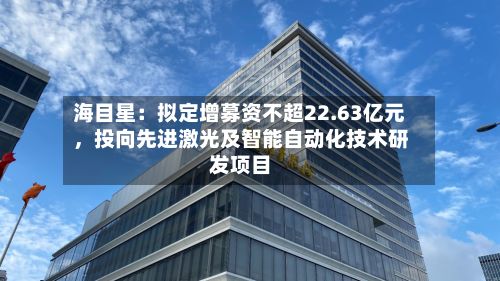 海目星：拟定增募资不超22.63亿元	，投向先进激光及智能自动化技术研发项目-第3张图片