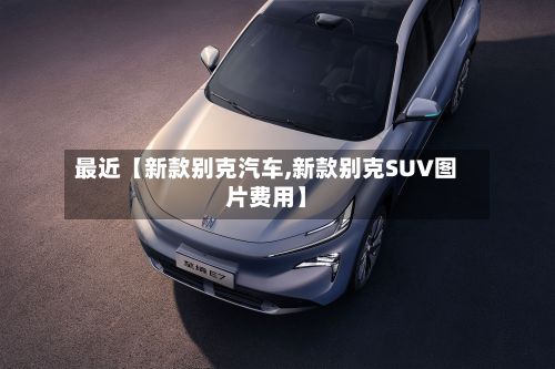最近【新款别克汽车,新款别克SUV图片费用】