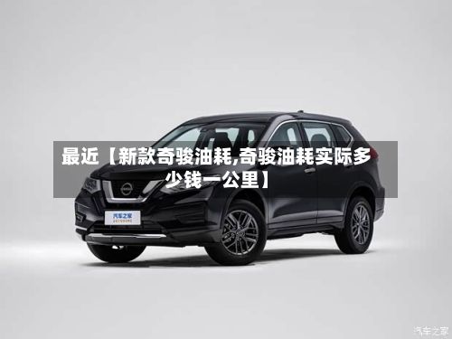 最近【新款奇骏油耗,奇骏油耗实际多少钱一公里】