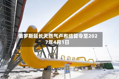 俄罗斯延长天然气卢布结算令至2027年4月1日-第2张图片