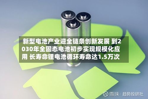 新型电池产业迎全链条创新发展 到2030年全固态电池初步实现规模化应用 长寿命锂电池循环寿命达1.5万次