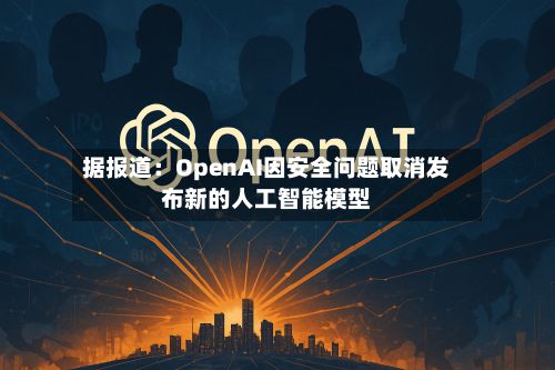 据报道：OpenAI因安全问题取消发布新的人工智能模型