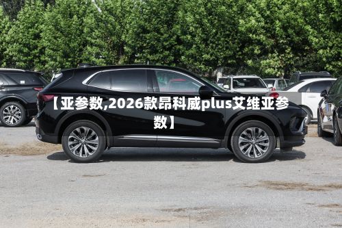 【亚参数,2026款昂科威plus艾维亚参数】-第2张图片