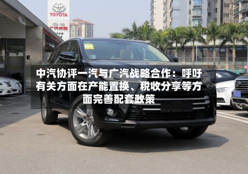中汽协评一汽与广汽战略合作：呼吁有关方面在产能置换、税收分享等方面完善配套政策-第2张图片