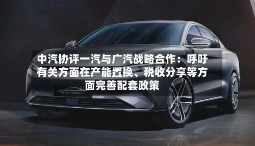 中汽协评一汽与广汽战略合作：呼吁有关方面在产能置换、税收分享等方面完善配套政策