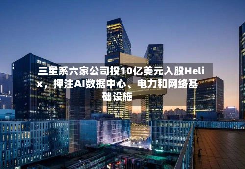 三星系六家公司投10亿美元入股Helix	，押注AI数据中心、电力和网络基础设施-第2张图片