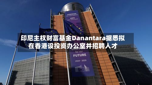 印尼主权财富基金Danantara据悉拟在香港设投资办公室并招聘人才
