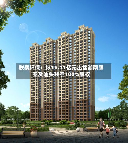 联泰环保：拟16.11亿元出售湖南联泰及汕头联泰100%股权