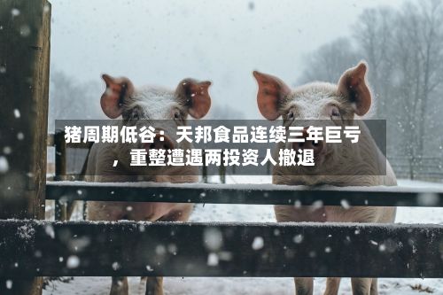猪周期低谷：天邦食品连续三年巨亏，重整遭遇两投资人撤退-第2张图片