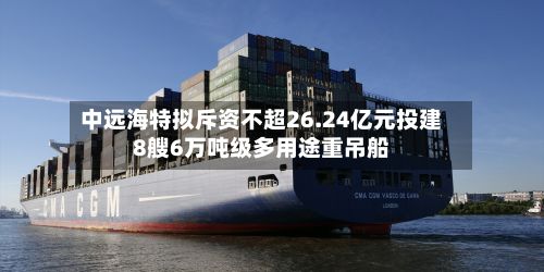 中远海特拟斥资不超26.24亿元投建8艘6万吨级多用途重吊船