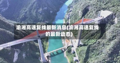 渝湘高速复线最新消息(渝湘高速复线的最新动态)