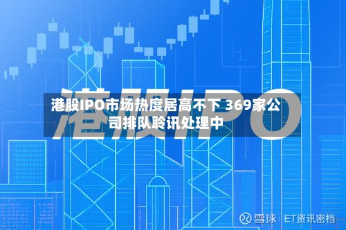 港股IPO市场热度居高不下 369家公司排队聆讯处理中-第2张图片