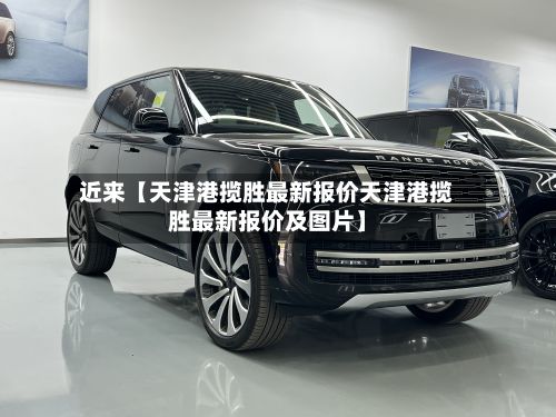 近来【天津港揽胜最新报价天津港揽胜最新报价及图片】