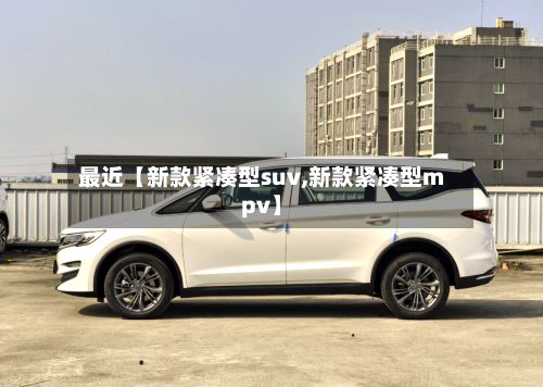 最近【新款紧凑型suv,新款紧凑型mpv】-第3张图片