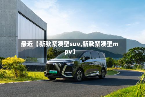 最近【新款紧凑型suv,新款紧凑型mpv】-第2张图片