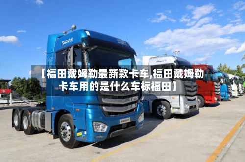 【福田戴姆勒最新款卡车,福田戴姆勒卡车用的是什么车标福田】-第2张图片