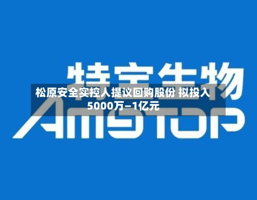 松原安全实控人提议回购股份 拟投入5000万—1亿元-第3张图片