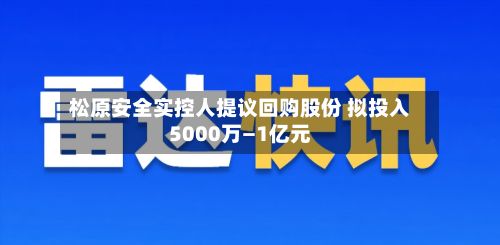 松原安全实控人提议回购股份 拟投入5000万—1亿元-第2张图片