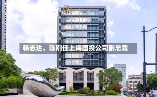 韩志达、陈刚任上海国投公司副总裁