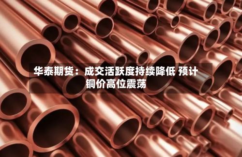 华泰期货：成交活跃度持续降低 预计铜价高位震荡