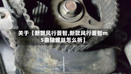 关于【新款风行菱智,新款风行菱智m5曲轴螺丝怎么拆】