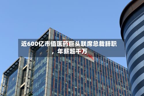 近600亿市值医药巨头联席总裁辞职，年薪超千万-第2张图片