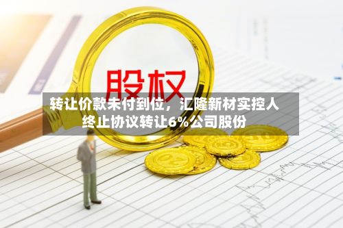 转让价款未付到位，汇隆新材实控人终止协议转让6%公司股份-第3张图片