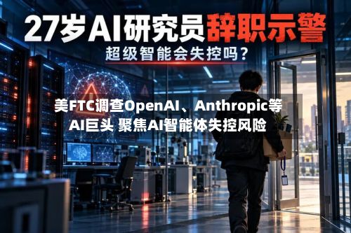 美FTC调查OpenAI	、Anthropic等AI巨头 聚焦AI智能体失控风险-第2张图片