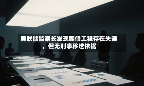 美联储监察长发现翻修工程存在失误，但无刑事移送依据-第2张图片