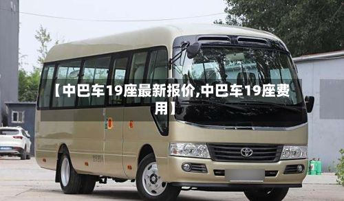 【中巴车19座最新报价,中巴车19座费用】