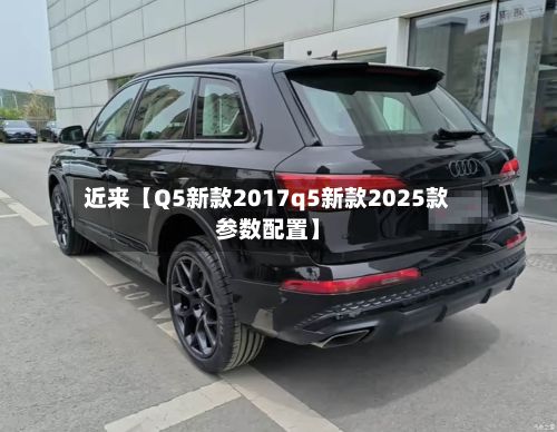 近来【Q5新款2017q5新款2025款参数配置】