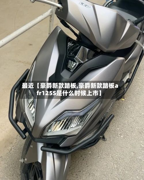 最近【豪爵新款踏板,豪爵新款踏板afr125S是什么时候上市】