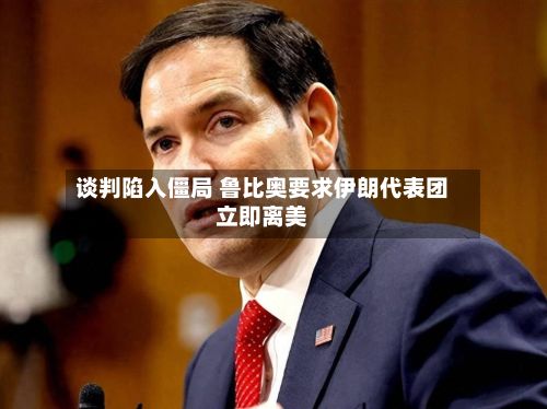 谈判陷入僵局 鲁比奥要求伊朗代表团立即离美-第2张图片