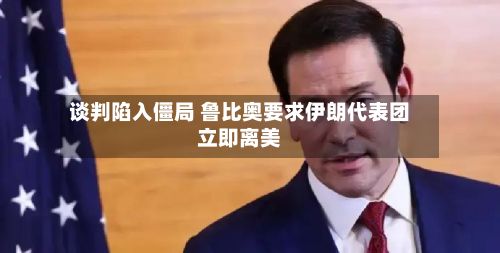 谈判陷入僵局 鲁比奥要求伊朗代表团立即离美