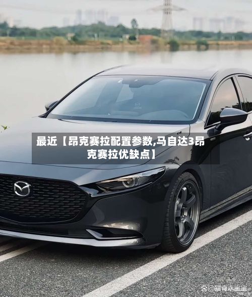 最近【昂克赛拉配置参数,马自达3昂克赛拉优缺点】-第3张图片