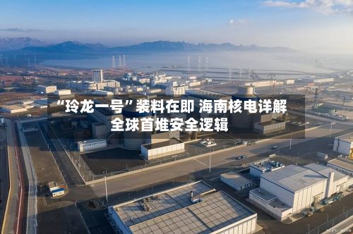 “玲龙一号”装料在即 海南核电详解全球首堆安全逻辑-第2张图片