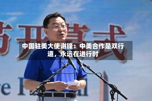 中国驻美大使谢锋：中美合作是双行道	，永远在进行时-第2张图片